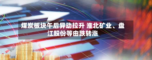 煤炭板块午后异动拉升 淮北矿业、盘江股份等由跌转涨-第2张图片