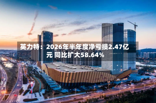 英力特：2026年半年度净亏损2.47亿元 同比扩大58.64%-第1张图片