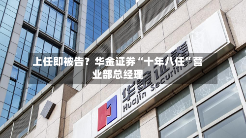 上任即被告？华金证券“十年八任”营业部总经理-第2张图片