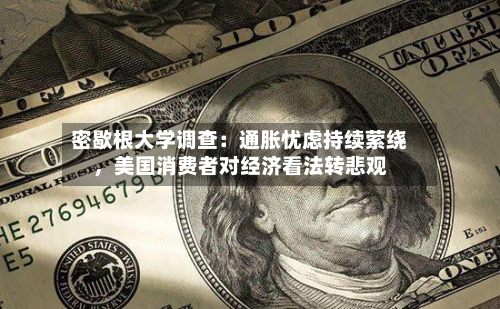 密歇根大学调查：通胀忧虑持续萦绕，美国消费者对经济看法转悲观