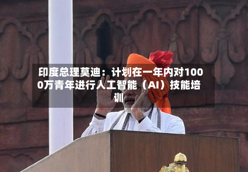 印度总理莫迪：计划在一年内对1000万青年进行人工智能（AI）技能培训
