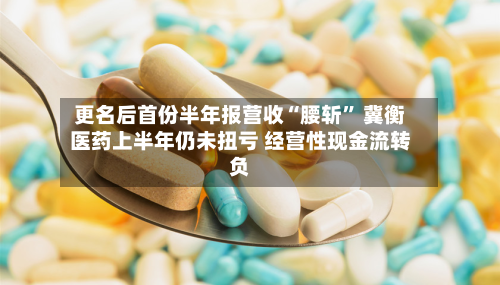 更名后首份半年报营收“腰斩	” 冀衡医药上半年仍未扭亏 经营性现金流转负-第2张图片