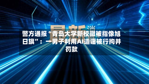 警方通报“青岛大学新校徽被指像旭日旗	”：一男子利用AI造谣被行拘并罚款-第2张图片
