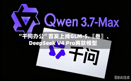 “千问办公”首发上线GLM-5.〖叁〗、DeepSeek V4 Pro两款模型-第2张图片